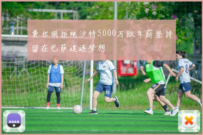 费尔明拒绝沙特5000万欧年薪坚持留在巴萨追逐梦想