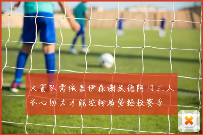 火箭队需依靠伊森谢泼德阿门三人齐心协力才能逆转局势拯救赛季
