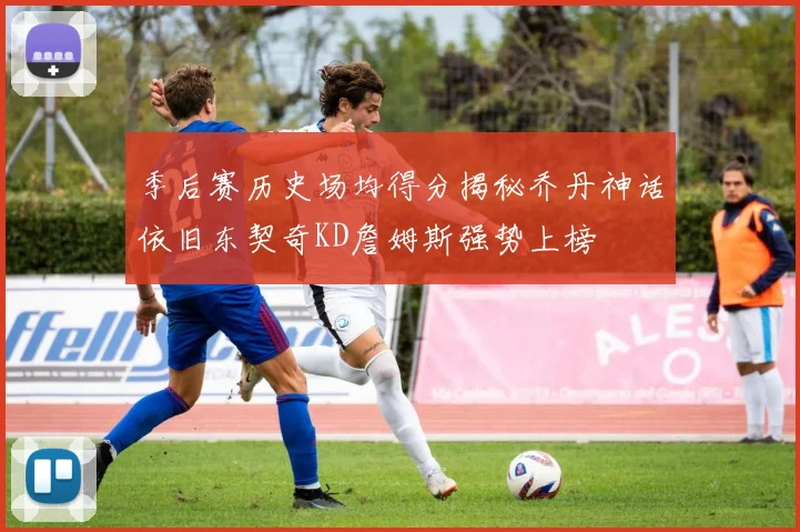 季后赛历史场均得分揭秘乔丹神话依旧东契奇KD詹姆斯强势上榜