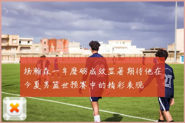 杨瀚森一年磨砺成效显著期待他在今夏男篮世预赛中的精彩表现