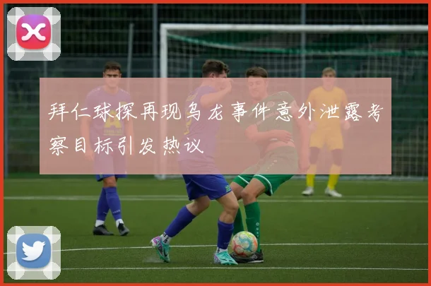 拜仁球探再现乌龙事件意外泄露考察目标引发热议