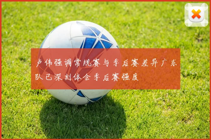 卢伟强调常规赛与季后赛差异广东队已深刻体会季后赛强度