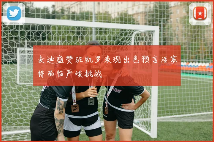 麦迪盛赞班凯罗表现出色预言活塞将面临严峻挑战