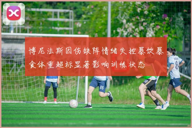 博尼法斯因伤缺阵情绪失控暴饮暴食体重超标显著影响训练状态